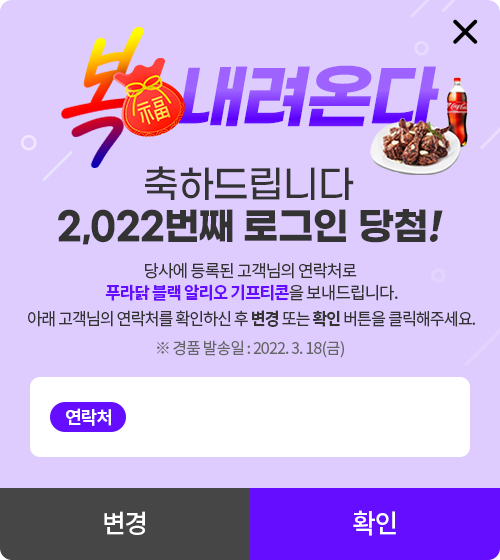 복 내려온다. 축하드립니다 2,022번째 로그인 당첨! 당사에 등록된 고객님의 연락처로 푸라닭 블랙 알리오 기프티콘을 보내드립니다. 아래 고객님의 연락처를 확인하신 후 변경 또는 확인 버튼을 클릭해주세요. ※ 경품 발송일 : 2022. 3. 18(금)